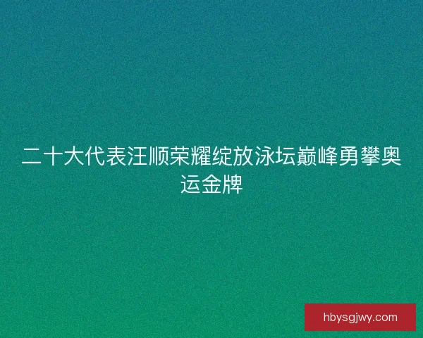 二十大代表汪顺荣耀绽放泳坛巅峰勇攀奥运金牌