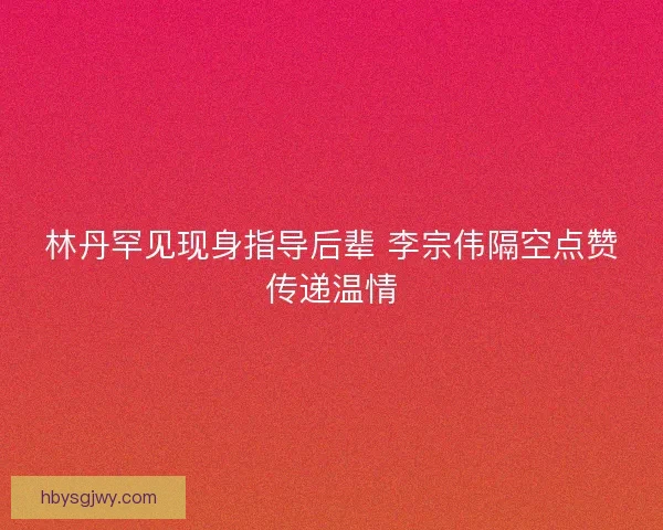 林丹罕见现身指导后辈 李宗伟隔空点赞传递温情