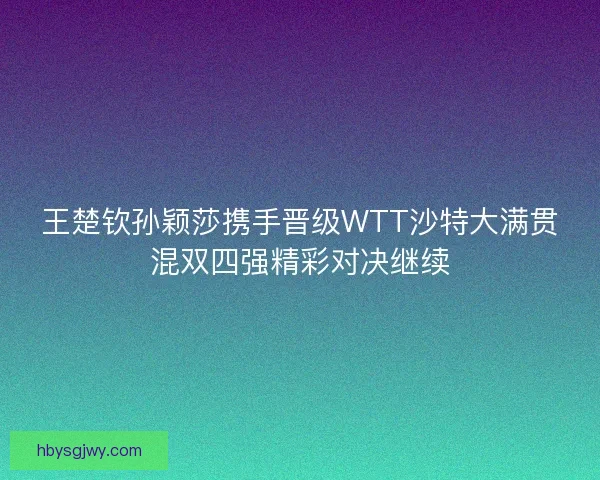 王楚钦孙颖莎携手晋级WTT沙特大满贯混双四强精彩对决继续 王楚钦孙颖莎携手晋级WTT沙特大满贯混双四强精彩对决继续