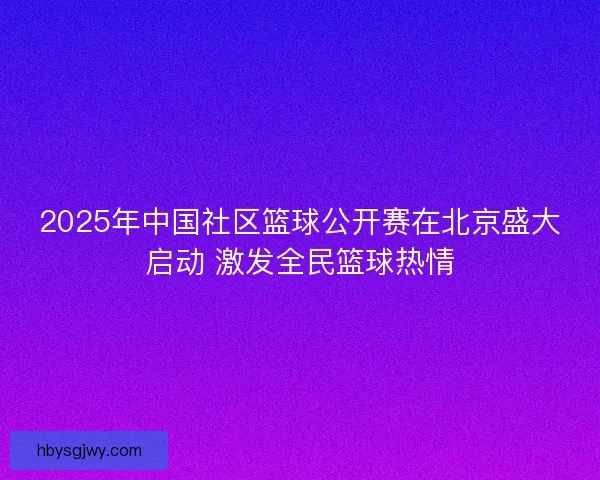 2025年中国社区篮球公开赛在北京盛大启动 激发全民篮球热情