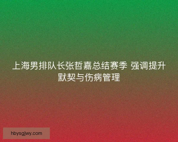 上海男排队长张哲嘉总结赛季 强调提升默契与伤病管理