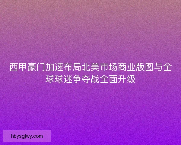 西甲豪门加速布局北美市场商业版图与全球球迷争夺战全面升级