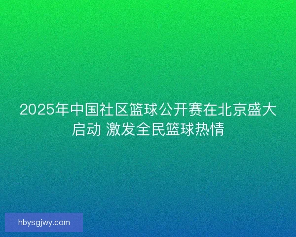 2025年中国社区篮球公开赛在北京盛大启动 激发全民篮球热情