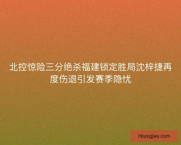 北控惊险三分绝杀福建锁定胜局沈梓捷再度伤退引发赛季隐忧