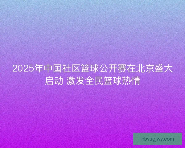 2025年中国社区篮球公开赛在北京盛大启动 激发全民篮球热情