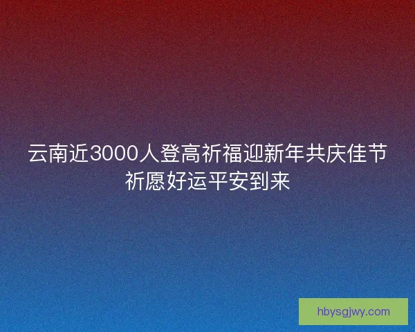 云南近3000人登高祈福迎新年共庆佳节祈愿好运平安到来