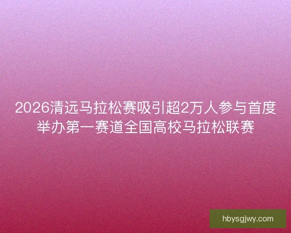 2026清远马拉松赛吸引超2万人参与首度举办第一赛道全国高校马拉松联赛