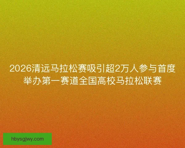 2026清远马拉松赛吸引超2万人参与首度举办第一赛道全国高校马拉松联赛